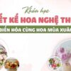KHÓA HỌC THIẾT KẾ HOA NGHỆ THUẬT – BIẾN HÓA CÙNG HOA MÙA XUÂN
